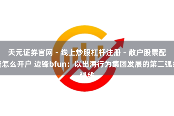 天元证券官网 - 线上炒股杠杆注册 - 散户股票配资怎么开户 边锋bfun：以出海行为集团发展的第二弧线