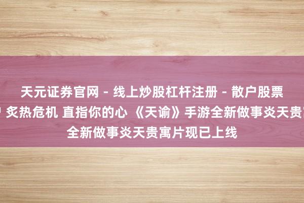 天元证券官网 - 线上炒股杠杆注册 - 散户股票配资怎么开户 炙热危机 直指你的心 《天谕》手游全新做事炎天贵寓片现已上线