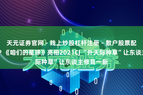 天元证券官网 - 线上炒股杠杆注册 - 散户股票配资怎么开户 《咱们的星球》亮相2021CJ “外天际种草”让东谈主修葺一新