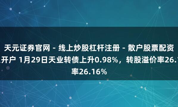 天元证券官网 - 线上炒股杠杆注册 - 散户股票配资怎么开户 1月29日天业转债上升0.98%，转股溢价率26.16%