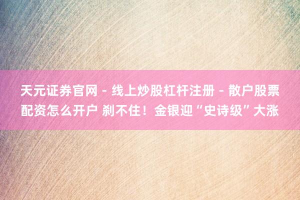 天元证券官网 - 线上炒股杠杆注册 - 散户股票配资怎么开户 刹不住！金银迎“史诗级”大涨