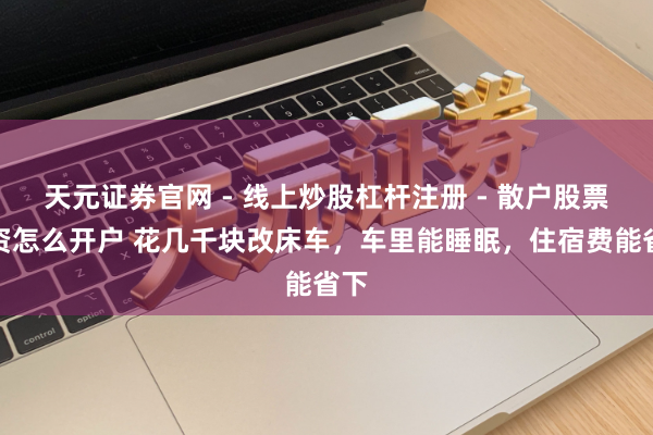 天元证券官网 - 线上炒股杠杆注册 - 散户股票配资怎么开户 花几千块改床车，车里能睡眠，住宿费能省下