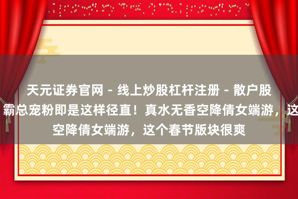 天元证券官网 - 线上炒股杠杆注册 - 散户股票配资怎么开户 霸总宠粉即是这样径直！真水无香空降倩女端游，这个春节版块很爽