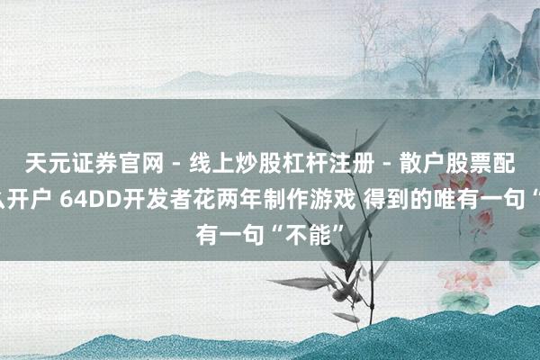 天元证券官网 - 线上炒股杠杆注册 - 散户股票配资怎么开户 64DD开发者花两年制作游戏 得到的唯有一句“不能”