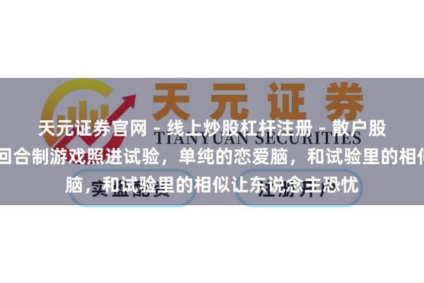 天元证券官网 - 线上炒股杠杆注册 - 散户股票配资怎么开户 回合制游戏照进试验，单纯的恋爱脑，和试验里的相似让东说念主恐忧