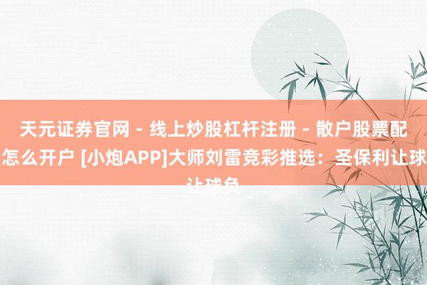 天元证券官网 - 线上炒股杠杆注册 - 散户股票配资怎么开户 [小炮APP]大师刘雷竞彩推选：圣保利让球负