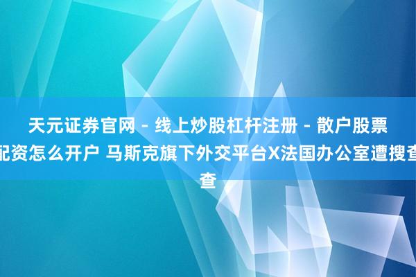 天元证券官网 - 线上炒股杠杆注册 - 散户股票配资怎么开户 马斯克旗下外交平台X法国办公室遭搜查