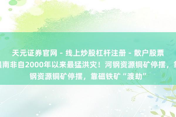 天元证券官网 - 线上炒股杠杆注册 - 散户股票配资怎么开户 遇南非自2000年以来最猛洪灾！河钢资源铜矿停摆，靠磁铁矿“渡劫”