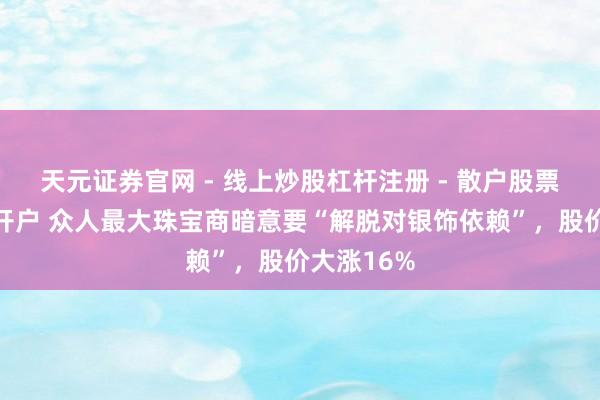 天元证券官网 - 线上炒股杠杆注册 - 散户股票配资怎么开户 众人最大珠宝商暗意要“解脱对银饰依赖”，股价大涨16%