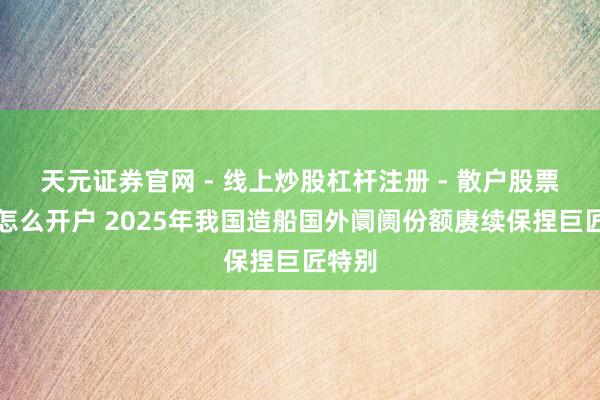天元证券官网 - 线上炒股杠杆注册 - 散户股票配资怎么开户 2025年我国造船国外阛阓份额赓续保捏巨匠特别