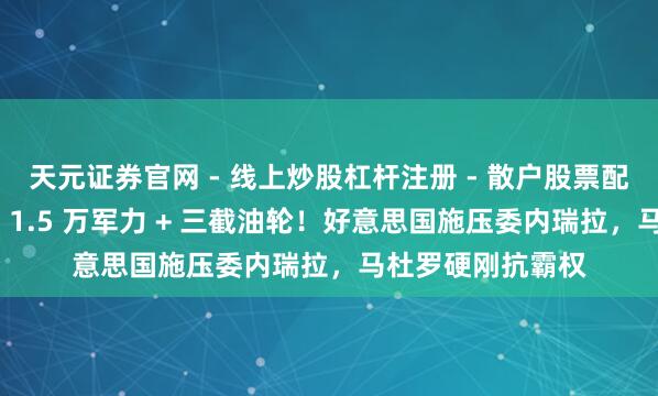 天元证券官网 - 线上炒股杠杆注册 - 散户股票配资怎么开户 部署 1.5 万军力 + 三截油轮！好意思国施压委内瑞拉，马杜罗硬刚抗霸权
