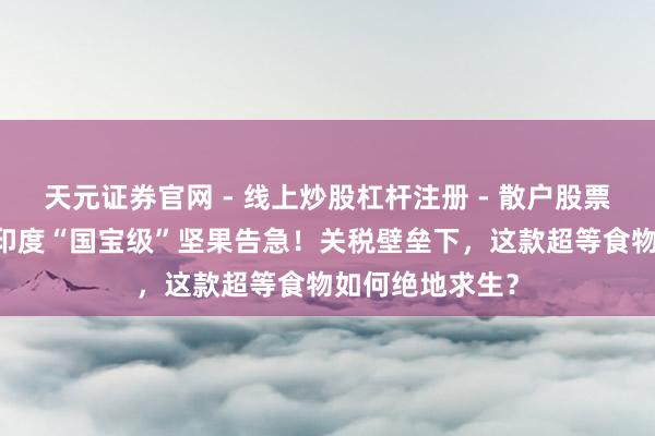 天元证券官网 - 线上炒股杠杆注册 - 散户股票配资怎么开户 印度“国宝级”坚果告急！关税壁垒下，这款超等食物如何绝地求生？