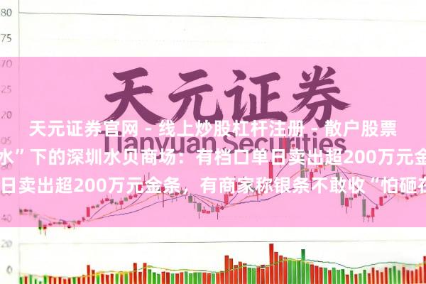 天元证券官网 - 线上炒股杠杆注册 - 散户股票配资怎么开户 金银“大跳水”下的深圳水贝商场：有档口单日卖出超200万元金条，有商家称银条不敢收“怕砸在手里”