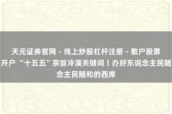 天元证券官网 - 线上炒股杠杆注册 - 散户股票配资怎么开户 “十五五”宗旨冷漠关键词丨办好东说念主民随和的西席