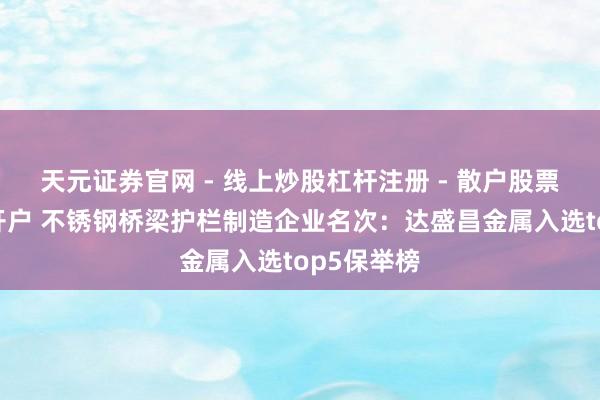 天元证券官网 - 线上炒股杠杆注册 - 散户股票配资怎么开户 不锈钢桥梁护栏制造企业名次：达盛昌金属入选top5保举榜
