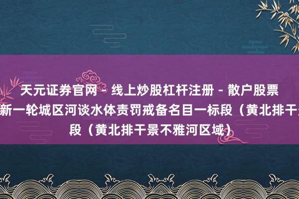 天元证券官网 - 线上炒股杠杆注册 - 散户股票配资怎么开户 新一轮城区河谈水体责罚戒备名目一标段（黄北排干景不雅河区域）