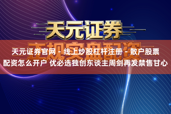 天元证券官网 - 线上炒股杠杆注册 - 散户股票配资怎么开户 优必选独创东谈主周剑再发禁售甘心