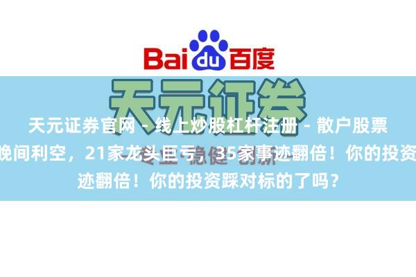 天元证券官网 - 线上炒股杠杆注册 - 散户股票配资怎么开户 晚间利空，21家龙头巨亏，35家事迹翻倍！你的投资踩对标的了吗？