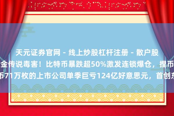 天元证券官网 - 线上炒股杠杆注册 - 散户股票配资怎么开户 数字黄金传说毒害！比特币暴跌超50%激发连锁爆仓，捏币71万枚的上市公司单季巨亏124亿好意思元，首创东谈主初度示意可能卖币