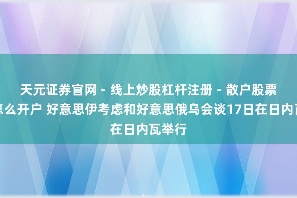 天元证券官网 - 线上炒股杠杆注册 - 散户股票配资怎么开户 好意思伊考虑和好意思俄乌会谈17日在日内瓦举行