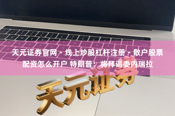 天元证券官网 - 线上炒股杠杆注册 - 散户股票配资怎么开户 特朗普：将拜谒委内瑞拉