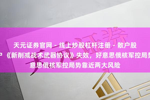 天元证券官网 - 线上炒股杠杆注册 - 散户股票配资怎么开户 《新削减战术武器协议》失效，好意思俄核军控局势靠近两大风险