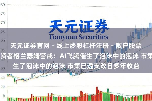 天元证券官网 - 线上炒股杠杆注册 - 散户股票配资怎么开户 传奇投资者格兰瑟姆警戒：AI飞腾催生了泡沫中的泡沫 市集已透支改日多年收益