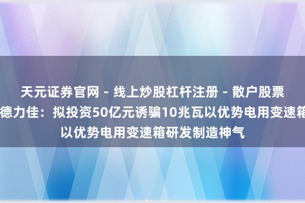 天元证券官网 - 线上炒股杠杆注册 - 散户股票配资怎么开户 德力佳：拟投资50亿元诱骗10兆瓦以优势电用变速箱研发制造神气