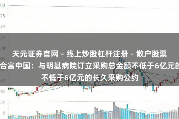 天元证券官网 - 线上炒股杠杆注册 - 散户股票配资怎么开户 合富中国：与明基病院订立采购总金额不低于6亿元的长久采购公约