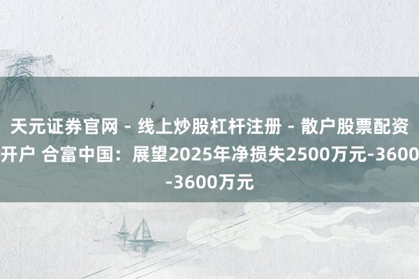 天元证券官网 - 线上炒股杠杆注册 - 散户股票配资怎么开户 合富中国：展望2025年净损失2500万元-3600万元