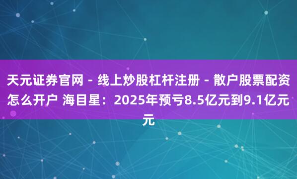 天元证券官网 - 线上炒股杠杆注册 - 散户股票配资怎么开户 海目星：2025年预亏8.5亿元到9.1亿元