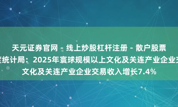 天元证券官网 - 线上炒股杠杆注册 - 散户股票配资怎么开户 国度统计局：2025年寰球规模以上文化及关连产业企业交易收入增长7.4%