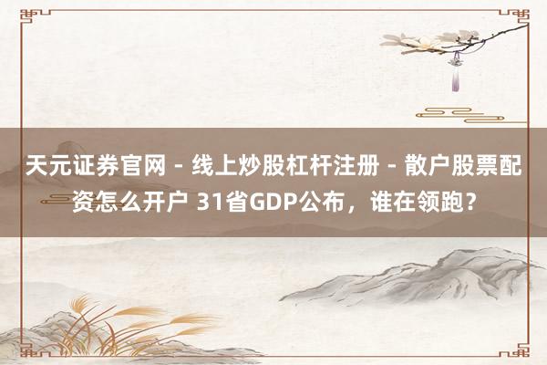 天元证券官网 - 线上炒股杠杆注册 - 散户股票配资怎么开户 31省GDP公布，谁在领跑？