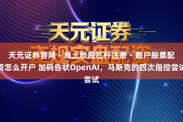 天元证券官网 - 线上炒股杠杆注册 - 散户股票配资怎么开户 加码告状OpenAI，马斯克的四次指控尝试
