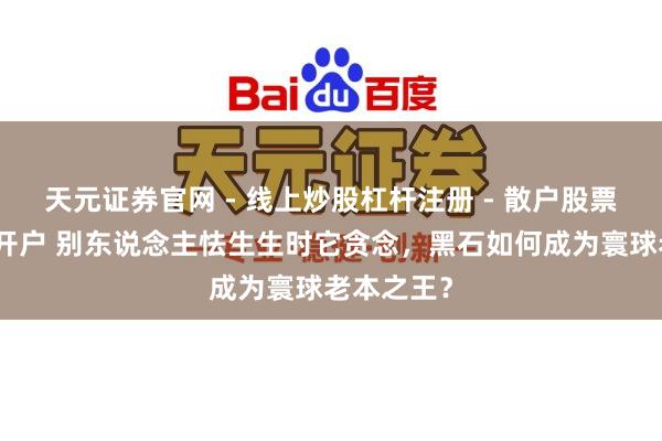 天元证券官网 - 线上炒股杠杆注册 - 散户股票配资怎么开户 别东说念主怯生生时它贪念，黑石如何成为寰球老本之王？