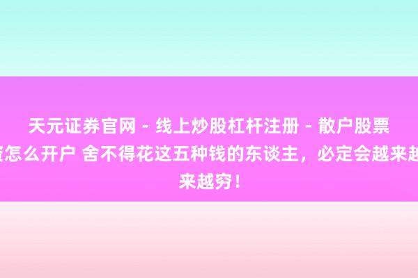 天元证券官网 - 线上炒股杠杆注册 - 散户股票配资怎么开户 舍不得花这五种钱的东谈主，必定会越来越穷！