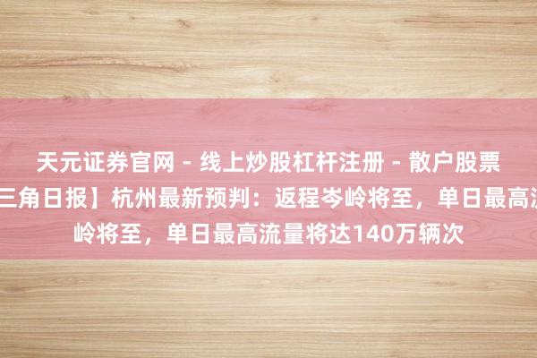 天元证券官网 - 线上炒股杠杆注册 - 散户股票配资怎么开户 【长三角日报】杭州最新预判：返程岑岭将至，单日最高流量将达140万辆次