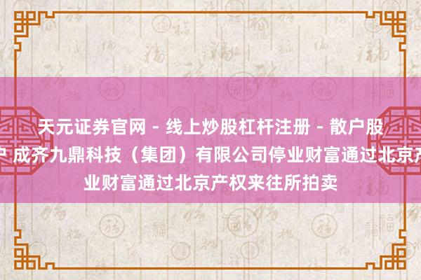天元证券官网 - 线上炒股杠杆注册 - 散户股票配资怎么开户 成齐九鼎科技（集团）有限公司停业财富通过北京产权来往所拍卖
