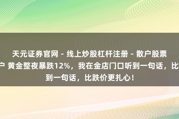 天元证券官网 - 线上炒股杠杆注册 - 散户股票配资怎么开户 黄金整夜暴跌12%，我在金店门口听到一句话，比跌价更扎心！