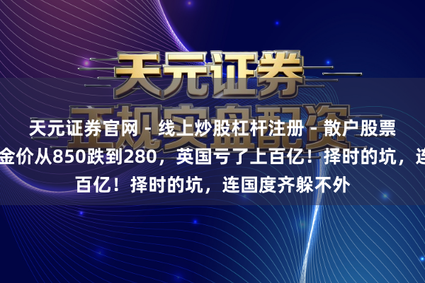 天元证券官网 - 线上炒股杠杆注册 - 散户股票配资怎么开户 金价从850跌到280，英国亏了上百亿！择时的坑，连国度齐躲不外