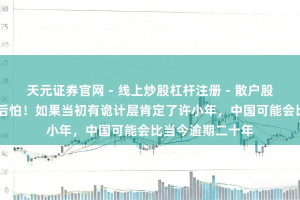 天元证券官网 - 线上炒股杠杆注册 - 散户股票配资怎么开户 后怕！如果当初有诡计层肯定了许小年，中国可能会比当今逾期二十年