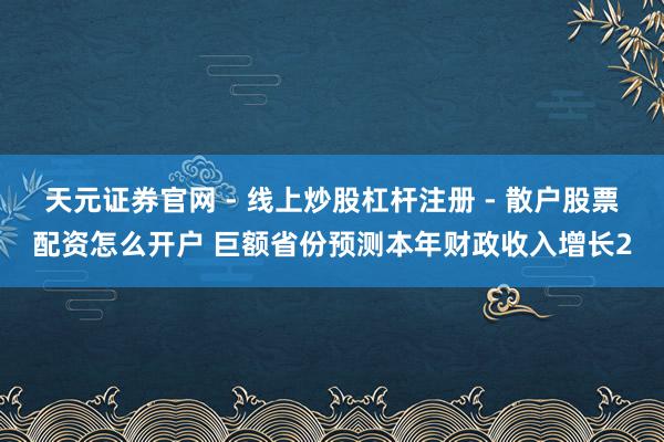 天元证券官网 - 线上炒股杠杆注册 - 散户股票配资怎么开户 巨额省份预测本年财政收入增长2