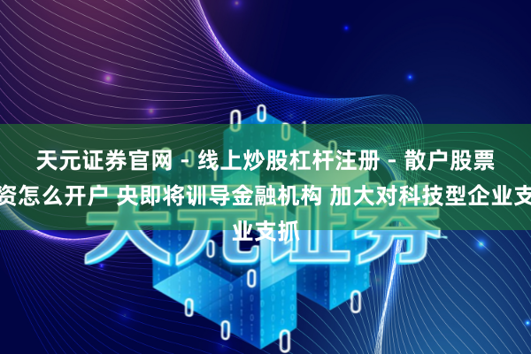 天元证券官网 - 线上炒股杠杆注册 - 散户股票配资怎么开户 央即将训导金融机构 加大对科技型企业支抓