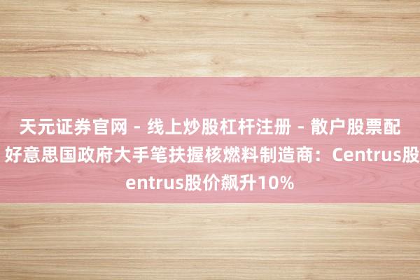 天元证券官网 - 线上炒股杠杆注册 - 散户股票配资怎么开户 好意思国政府大手笔扶握核燃料制造商：Centrus股价飙升10%