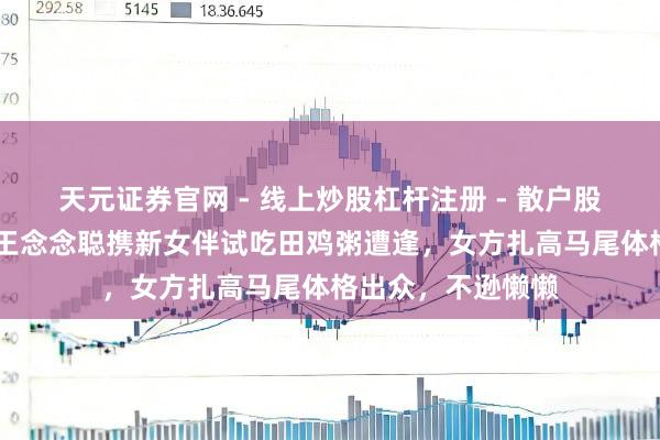 天元证券官网 - 线上炒股杠杆注册 - 散户股票配资怎么开户 王念念聪携新女伴试吃田鸡粥遭逢，女方扎高马尾体格出众，不逊懒懒