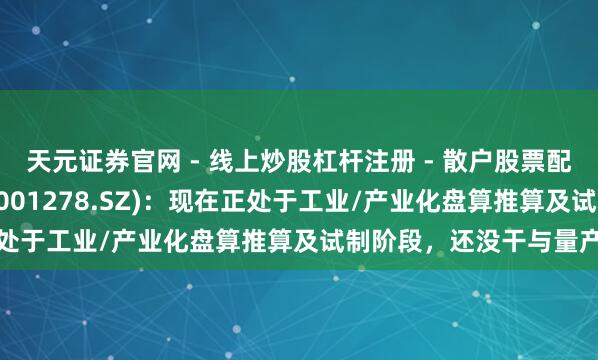 天元证券官网 - 线上炒股杠杆注册 - 散户股票配资怎么开户 一彬科技(001278.SZ)：现在正处于工业/产业化盘算推算及试制阶段，还没干与量产