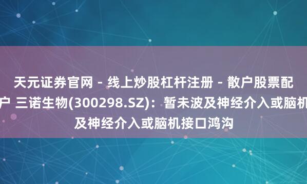 天元证券官网 - 线上炒股杠杆注册 - 散户股票配资怎么开户 三诺生物(300298.SZ)：暂未波及神经介入或脑机接口鸿沟