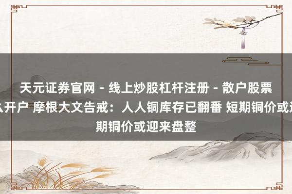 天元证券官网 - 线上炒股杠杆注册 - 散户股票配资怎么开户 摩根大文告戒：人人铜库存已翻番 短期铜价或迎来盘整