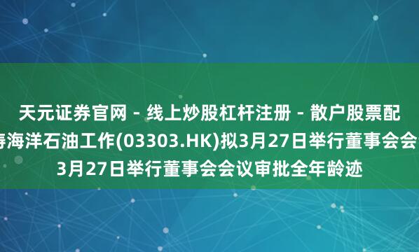 天元证券官网 - 线上炒股杠杆注册 - 散户股票配资怎么开户 巨涛海洋石油工作(03303.HK)拟3月27日举行董事会会议审批全年龄迹