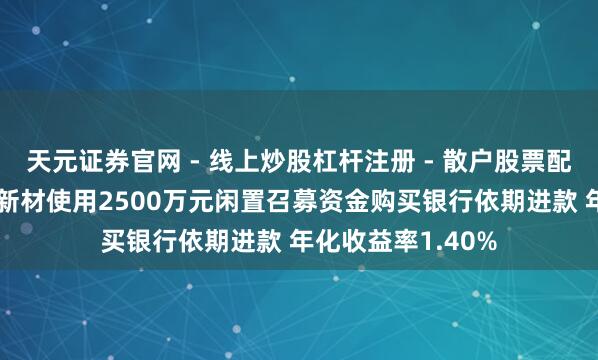天元证券官网 - 线上炒股杠杆注册 - 散户股票配资怎么开户 宏柏新材使用2500万元闲置召募资金购买银行依期进款 年化收益率1.40%